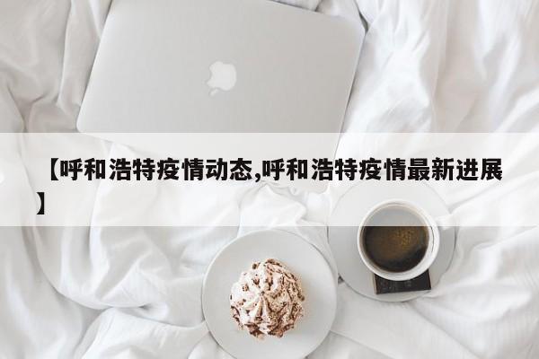 【呼和浩特疫情动态,呼和浩特疫情最新进展】