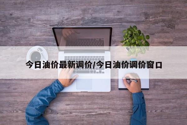 今日油价最新调价/今日油价调价窗口