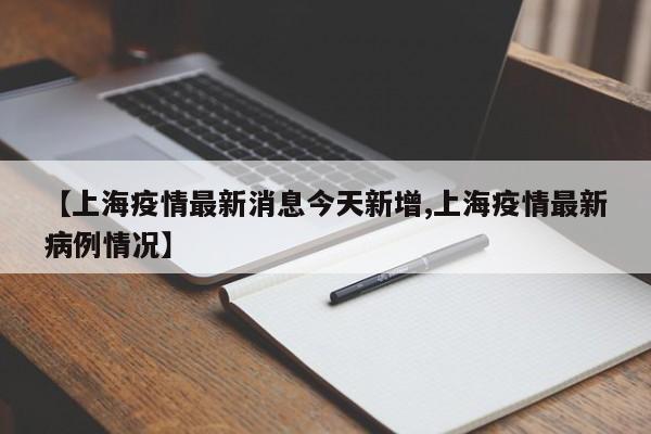 【上海疫情最新消息今天新增,上海疫情最新病例情况】