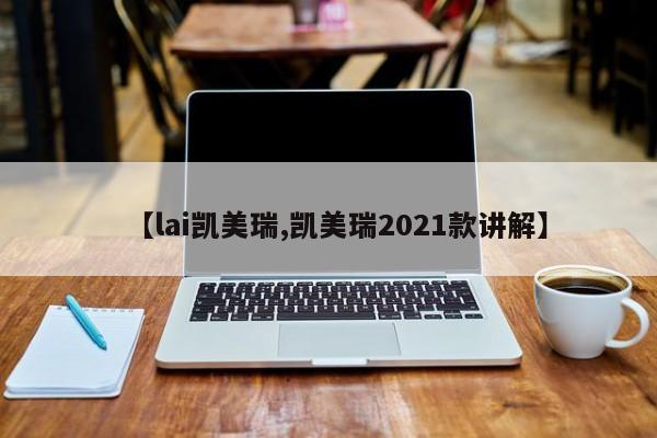 【lai凯美瑞,凯美瑞2021款讲解】
