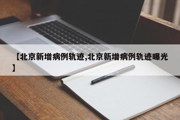 【北京新增病例轨迹,北京新增病例轨迹曝光】