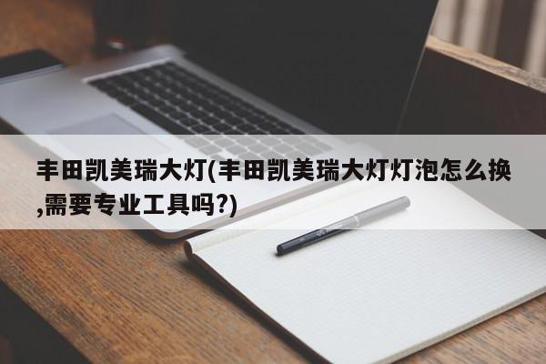 丰田凯美瑞大灯(丰田凯美瑞大灯灯泡怎么换,需要专业工具吗?)