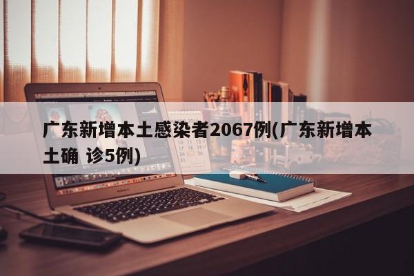 广东新增本土感染者2067例(广东新增本土确 诊5例)