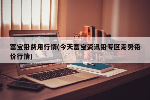 富宝铅费用行情(今天富宝资讯铅专区走势铅价行情)