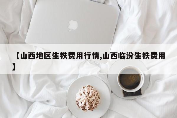 【山西地区生铁费用行情,山西临汾生铁费用】