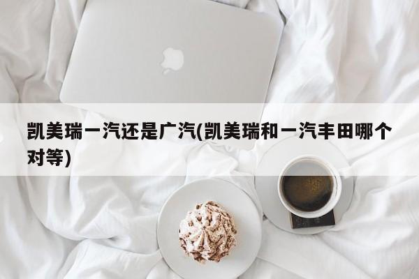 凯美瑞一汽还是广汽(凯美瑞和一汽丰田哪个对等)