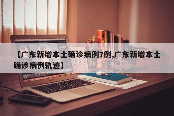 【广东新增本土确诊病例7例,广东新增本土确诊病例轨迹】