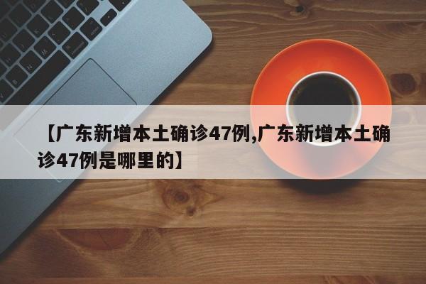 【广东新增本土确诊47例,广东新增本土确诊47例是哪里的】