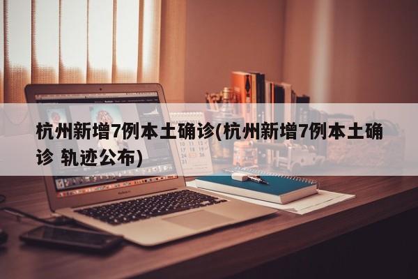 杭州新增7例本土确诊(杭州新增7例本土确诊 轨迹公布)