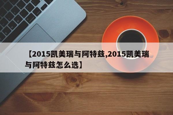 【2015凯美瑞与阿特兹,2015凯美瑞与阿特兹怎么选】