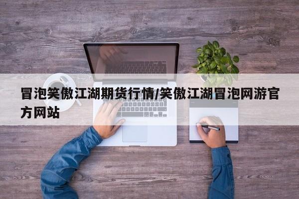冒泡笑傲江湖期货行情/笑傲江湖冒泡网游官方网站
