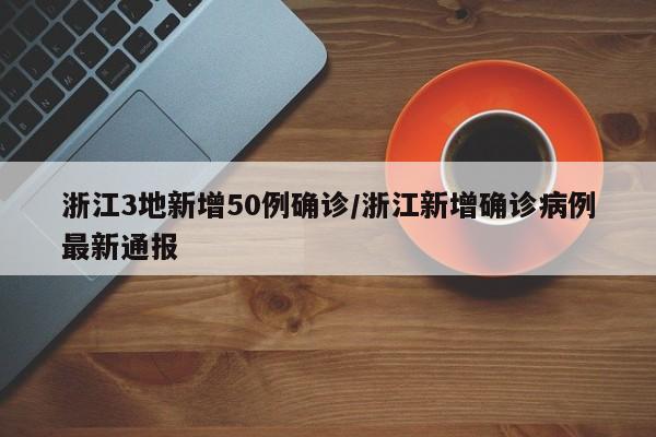 浙江3地新增50例确诊/浙江新增确诊病例最新通报