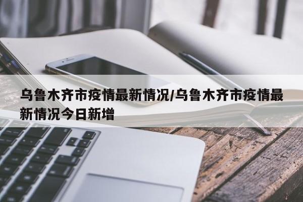乌鲁木齐市疫情最新情况/乌鲁木齐市疫情最新情况今日新增