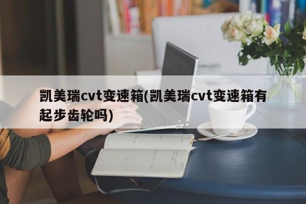 凯美瑞cvt变速箱(凯美瑞cvt变速箱有起步齿轮吗)