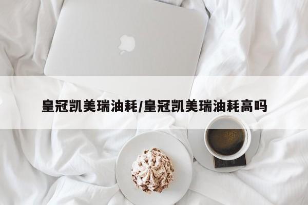 皇冠凯美瑞油耗/皇冠凯美瑞油耗高吗