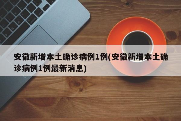 安徽新增本土确诊病例1例(安徽新增本土确诊病例1例最新消息)