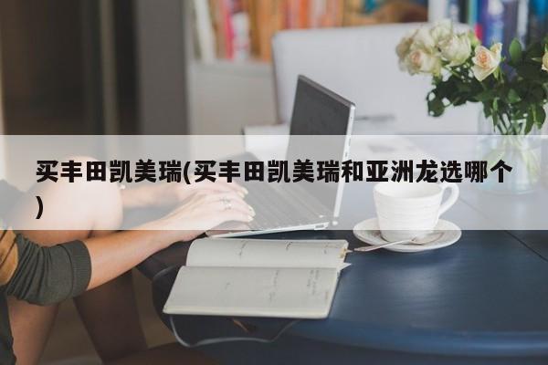 买丰田凯美瑞(买丰田凯美瑞和亚洲龙选哪个)