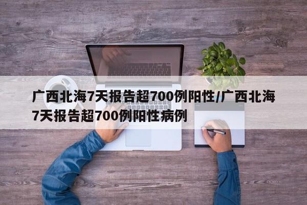广西北海7天报告超700例阳性/广西北海7天报告超700例阳性病例