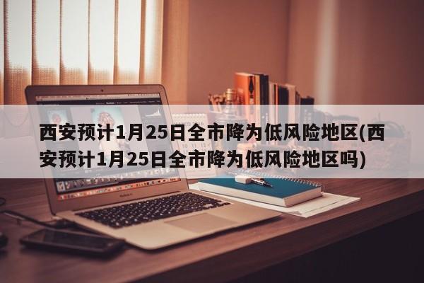 西安预计1月25日全市降为低风险地区(西安预计1月25日全市降为低风险地区吗)