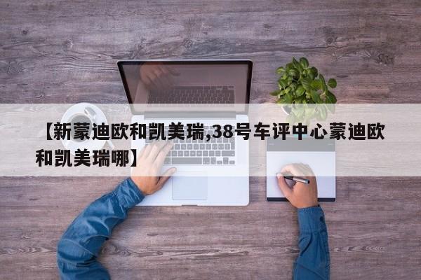 【新蒙迪欧和凯美瑞,38号车评中心蒙迪欧和凯美瑞哪】