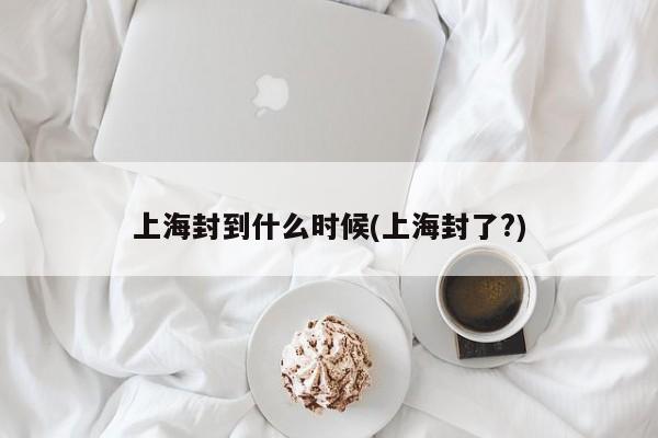 上海封到什么时候(上海封了?)