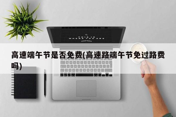 高速端午节是否免费(高速路端午节免过路费吗)