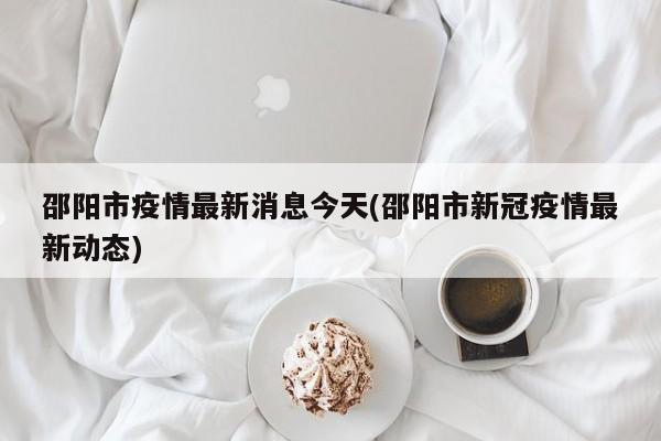 邵阳市疫情最新消息今天(邵阳市新冠疫情最新动态)