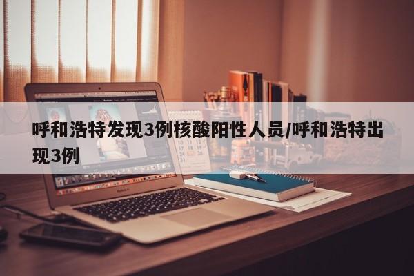 呼和浩特发现3例核酸阳性人员/呼和浩特出现3例
