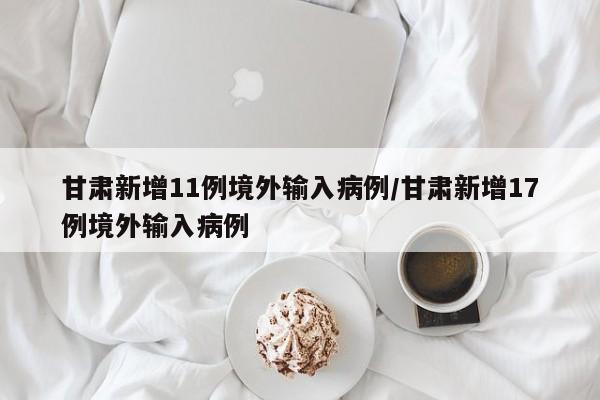 甘肃新增11例境外输入病例/甘肃新增17例境外输入病例