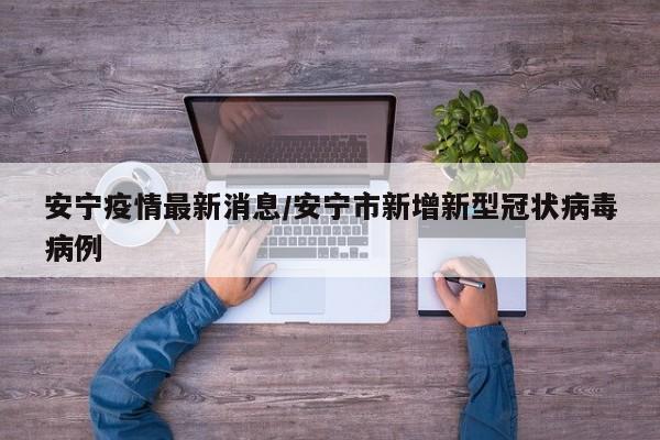安宁疫情最新消息/安宁市新增新型冠状病毒病例