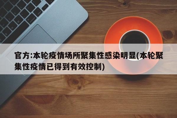 官方:本轮疫情场所聚集性感染明显(本轮聚集性疫情已得到有效控制)
