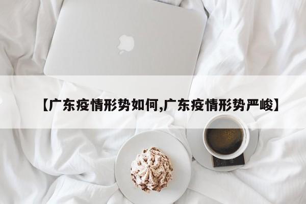 【广东疫情形势如何,广东疫情形势严峻】