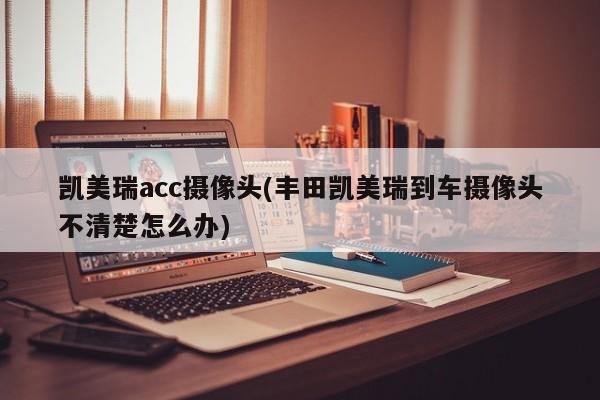 凯美瑞acc摄像头(丰田凯美瑞到车摄像头不清楚怎么办)