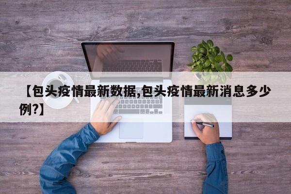 【包头疫情最新数据,包头疫情最新消息多少例?】