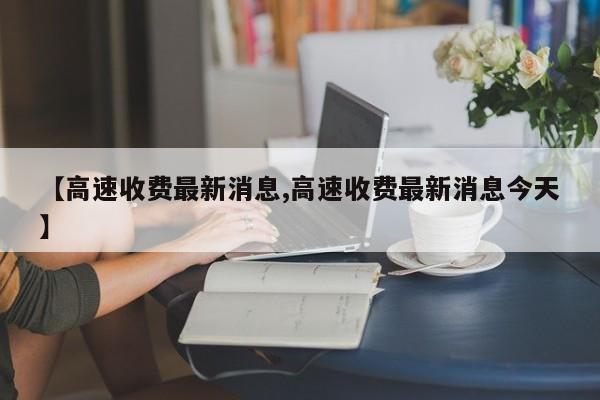 【高速收费最新消息,高速收费最新消息今天】