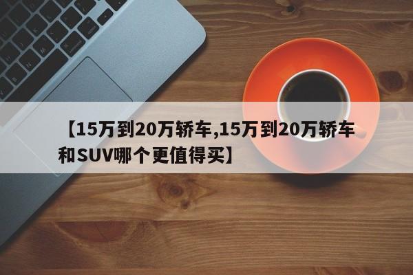 【15万到20万轿车,15万到20万轿车和SUV哪个更值得买】