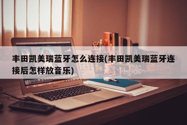 丰田凯美瑞蓝牙怎么连接(丰田凯美瑞蓝牙连接后怎样放音乐)