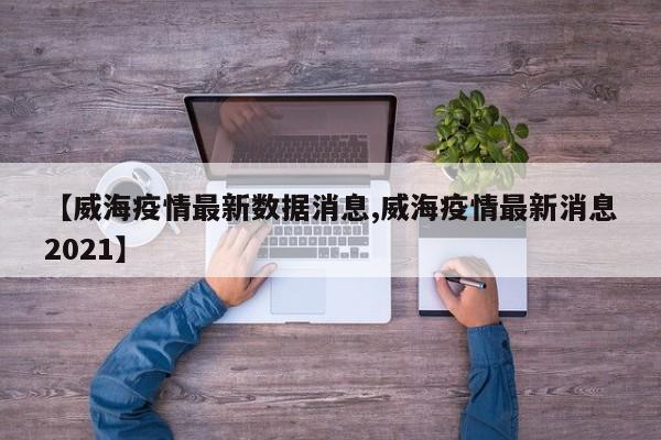 【威海疫情最新数据消息,威海疫情最新消息2021】