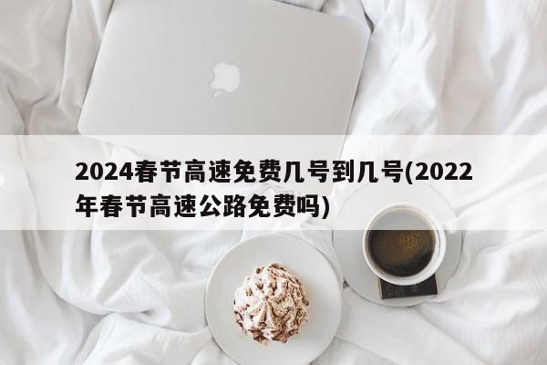 2024春节高速免费几号到几号(2022年春节高速公路免费吗)