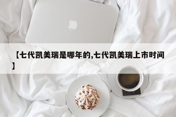 【七代凯美瑞是哪年的,七代凯美瑞上市时间】