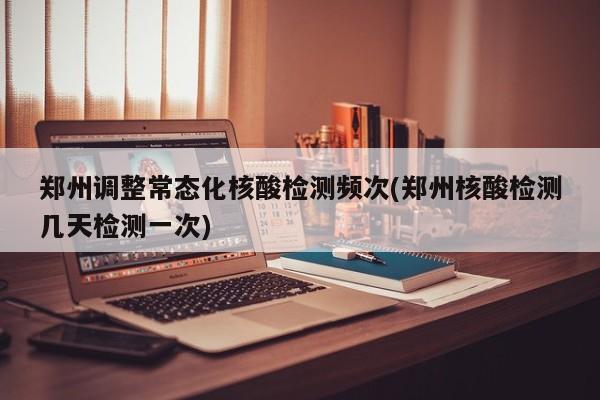 郑州调整常态化核酸检测频次(郑州核酸检测几天检测一次)