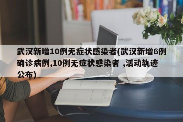 武汉新增10例无症状感染者(武汉新增6例确诊病例,10例无症状感染者 ,活动轨迹公布)