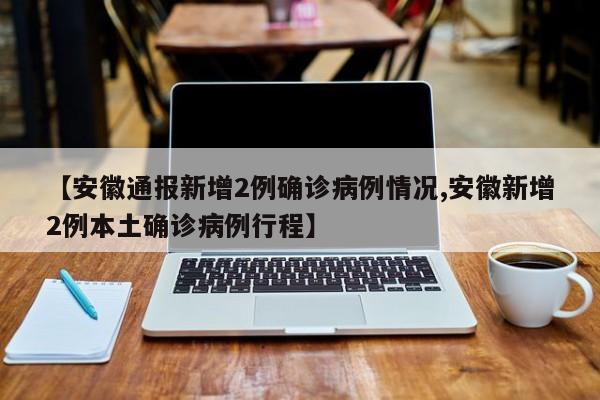 【安徽通报新增2例确诊病例情况,安徽新增2例本土确诊病例行程】