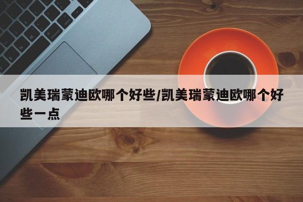 凯美瑞蒙迪欧哪个好些/凯美瑞蒙迪欧哪个好些一点
