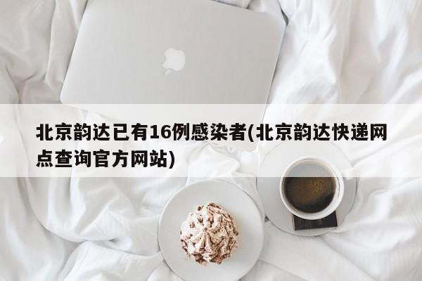 北京韵达已有16例感染者(北京韵达快递网点查询官方网站)