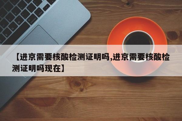 【进京需要核酸检测证明吗,进京需要核酸检测证明吗现在】