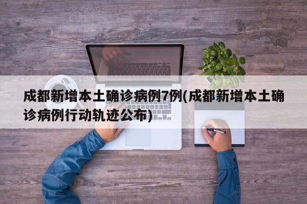 成都新增本土确诊病例7例(成都新增本土确诊病例行动轨迹公布)