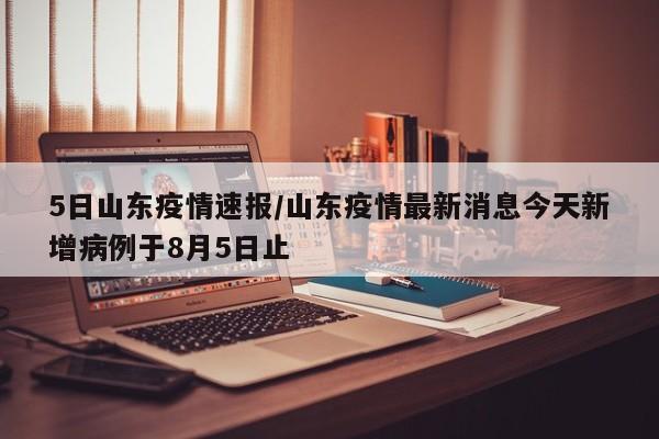 5日山东疫情速报/山东疫情最新消息今天新增病例于8月5日止