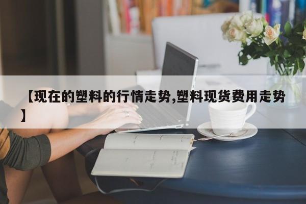 【现在的塑料的行情走势,塑料现货费用走势】