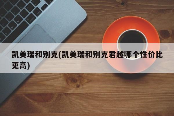 凯美瑞和别克(凯美瑞和别克君越哪个性价比更高)